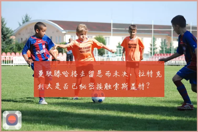 曼联滕哈格去留悬而未决，拉特克利夫是否已秘密接触索斯盖特？