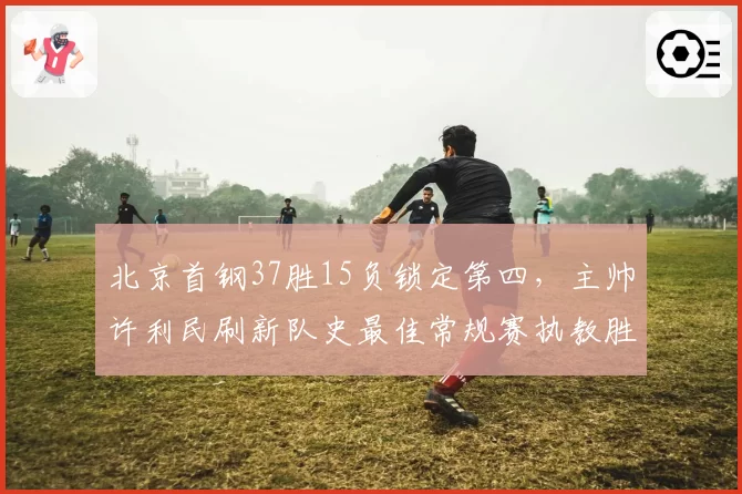 北京首钢37胜15负锁定第四，主帅许利民刷新队史最佳常规赛执教胜率