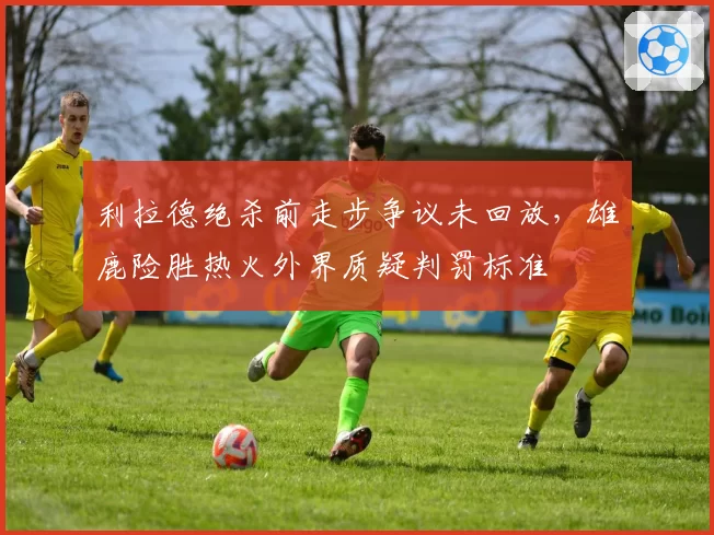 利拉德绝杀前走步争议未回放,雄鹿险胜热火外界质疑判罚标准