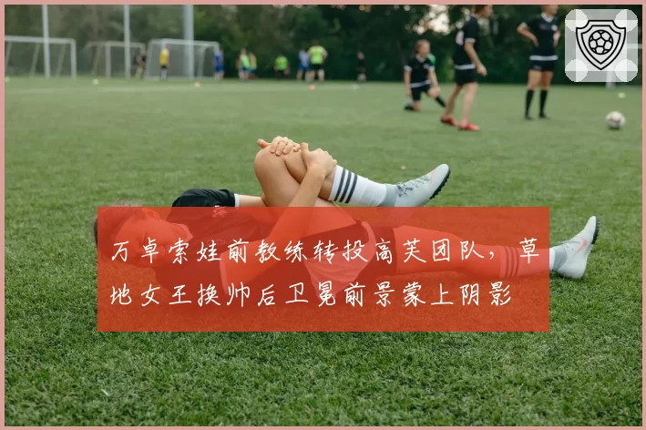 万卓索娃前教练转投高芙团队，草地女王换帅后卫冕前景蒙上阴影