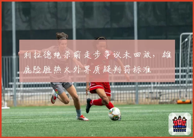 利拉德绝杀前走步争议未回放，雄鹿险胜热火外界质疑判罚标准