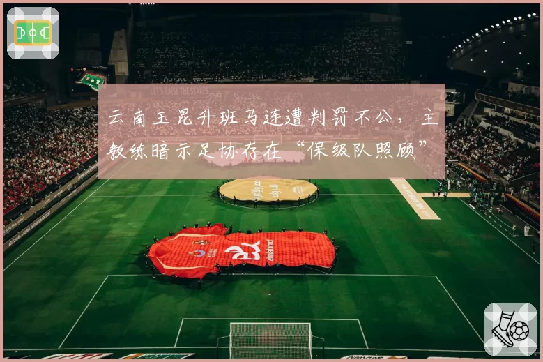 云南玉昆升班马连遭判罚不公,主教练暗示足协存在“保级队照顾”嫌疑