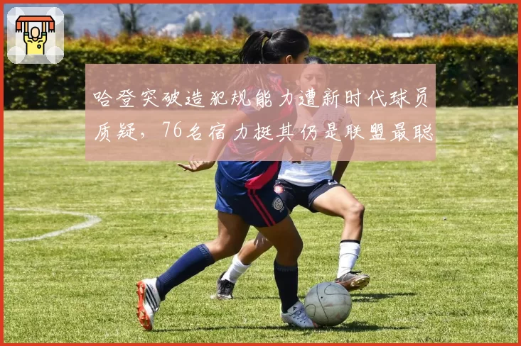 哈登突破造犯规能力遭新时代球员质疑，76名宿力挺其仍是联盟最聪明得分手