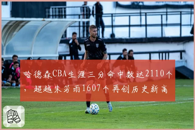 哈德森CBA生涯三分命中数达2110个,超越朱芳雨1607个再创历史新高