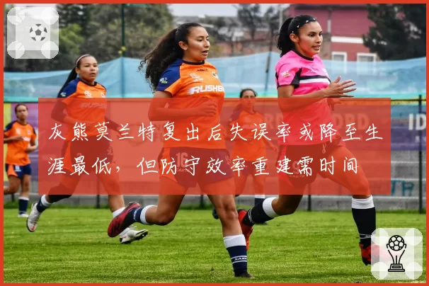 灰熊莫兰特复出后失误率或降至生涯最低，但防守效率重建需时间