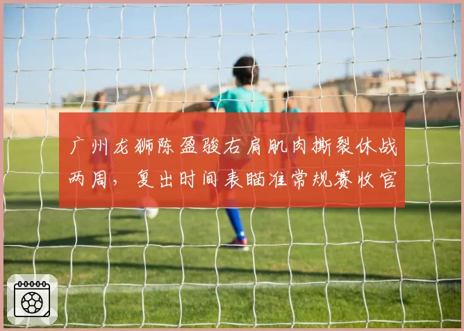 广州龙狮陈盈骏右肩肌肉撕裂休战两周,复出时间表瞄准常规赛收官阶段
