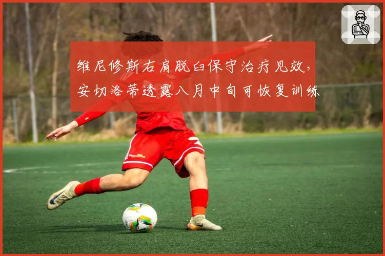 维尼修斯右肩脱臼保守治疗见效，安切洛蒂透露八月中旬可恢复训练