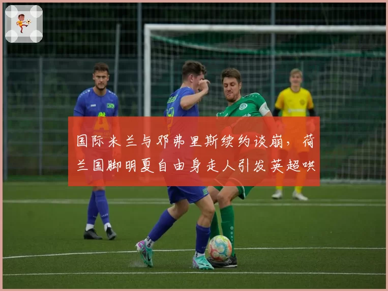 国际米兰与邓弗里斯续约谈崩,荷兰国脚明夏自由身走人引发英超哄抢