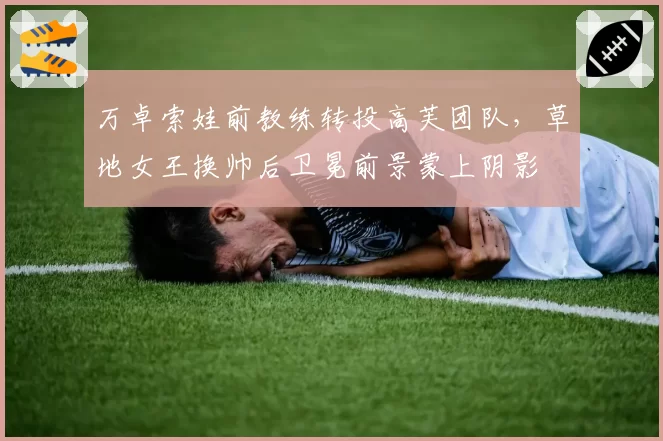 万卓索娃前教练转投高芙团队,草地女王换帅后卫冕前景蒙上阴影