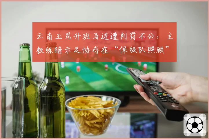 云南玉昆升班马连遭判罚不公,主教练暗示足协存在“保级队照顾”嫌疑