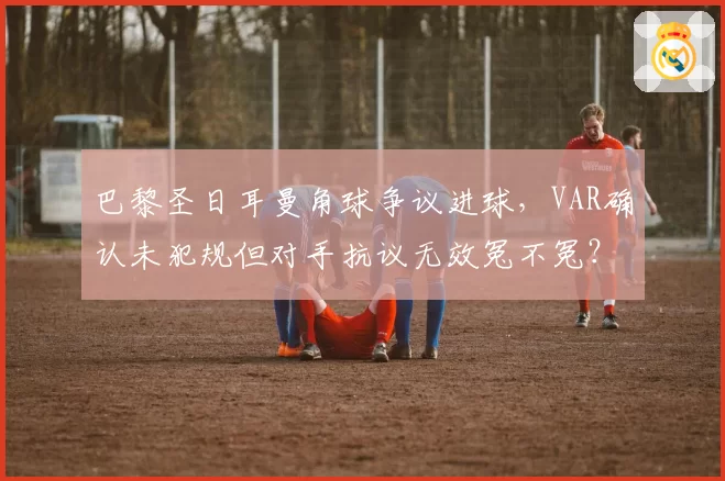 巴黎圣日耳曼角球争议进球，VAR确认未犯规但对手抗议无效冤不冤？