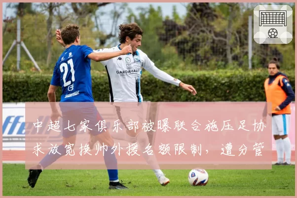 中超七家俱乐部被曝联合施压足协求放宽换帅外援名额限制，遭分管高层否决