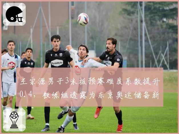 王宗源男子3米板预赛难度系数提升0.4，教练组透露为东京奥运储备新动作