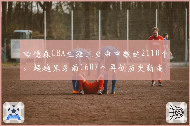 哈德森CBA生涯三分命中数达2110个,超越朱芳雨1607个再创历史新高