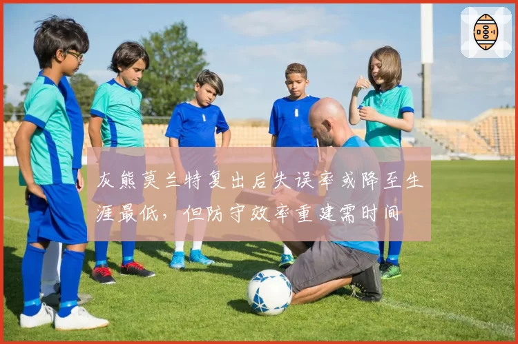 灰熊莫兰特复出后失误率或降至生涯最低，但防守效率重建需时间