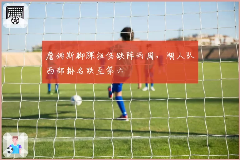詹姆斯脚踝扭伤缺阵两周,湖人队西部排名跌至第六