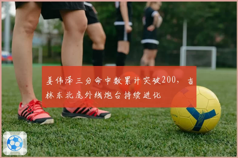 姜伟泽三分命中数累计突破200,吉林东北虎外线炮台持续进化