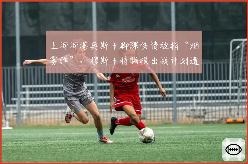 上海海港奥斯卡脚踝伤情被指“烟雾弹”，穆斯卡特瞒报出战计划遭炮轰