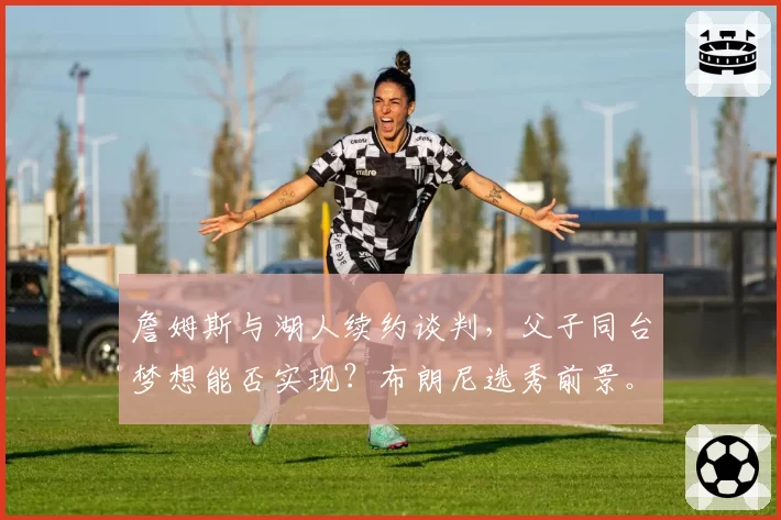 詹姆斯与湖人续约谈判，父子同台梦想能否实现？布朗尼选秀前景。