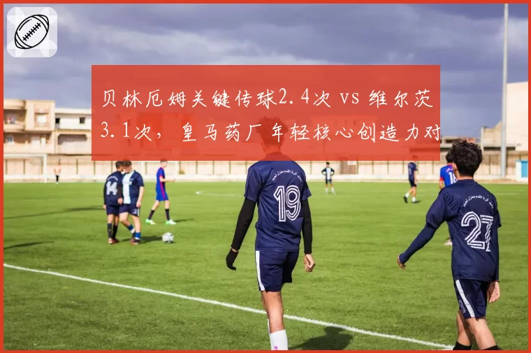 贝林厄姆关键传球2.4次 vs 维尔茨3.1次，皇马药厂年轻核心创造力对比