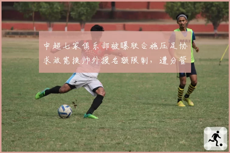 中超七家俱乐部被曝联合施压足协求放宽换帅外援名额限制，遭分管高层否决