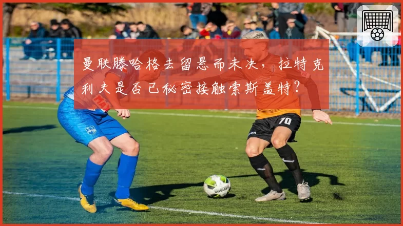 曼联滕哈格去留悬而未决，拉特克利夫是否已秘密接触索斯盖特？