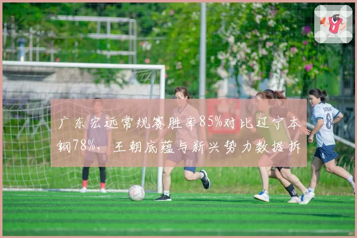 广东宏远常规赛胜率85%对比辽宁本钢78%，王朝底蕴与新兴势力数据拆解