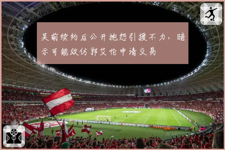 吴前续约后公开抱怨引援不力,暗示可能效仿郭艾伦申请交易