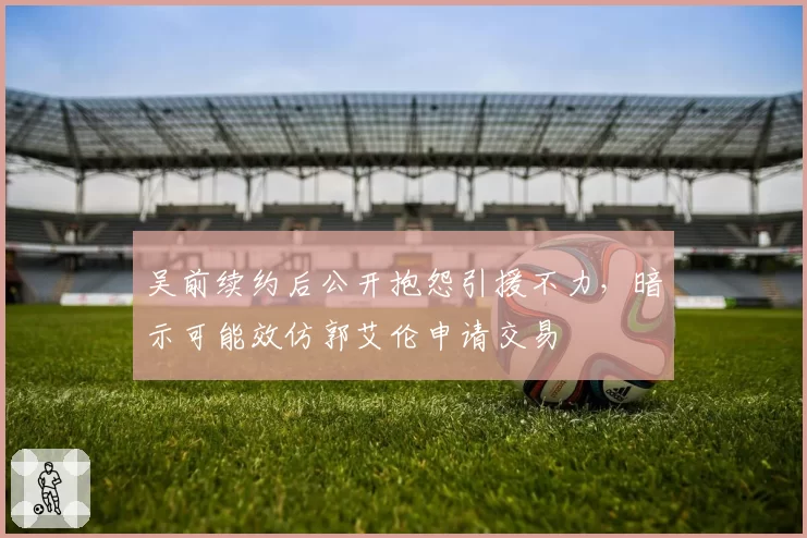 吴前续约后公开抱怨引援不力,暗示可能效仿郭艾伦申请交易