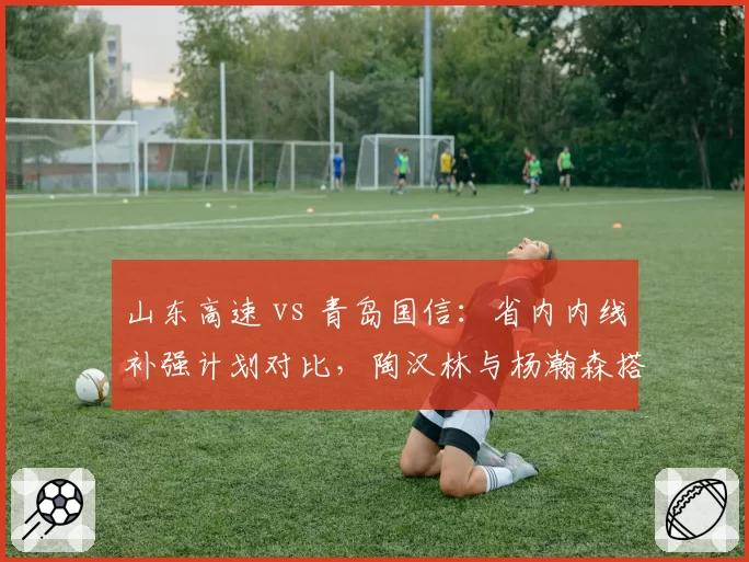 山东高速 vs 青岛国信:省内内线补强计划对比,陶汉林与杨瀚森搭档谁更合理?
