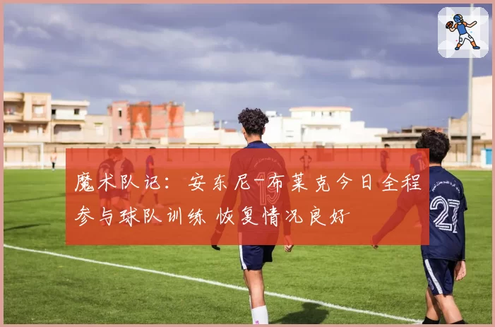 魔术队记:安东尼-布莱克今日全程参与球队训练 恢复情况良好